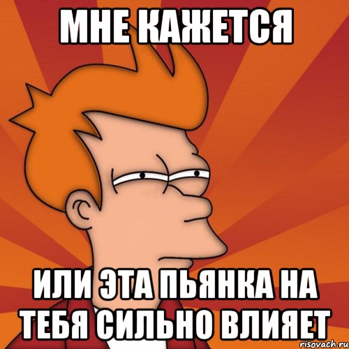 Мне кажется или эта пьянка на тебя сильно влияет