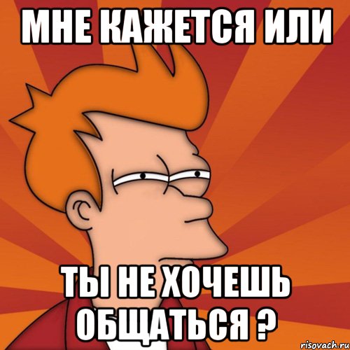 Мне кажется или Ты не хочешь общаться ?