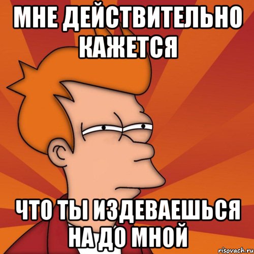 мне действительно кажется что ты издеваешься на до мной
