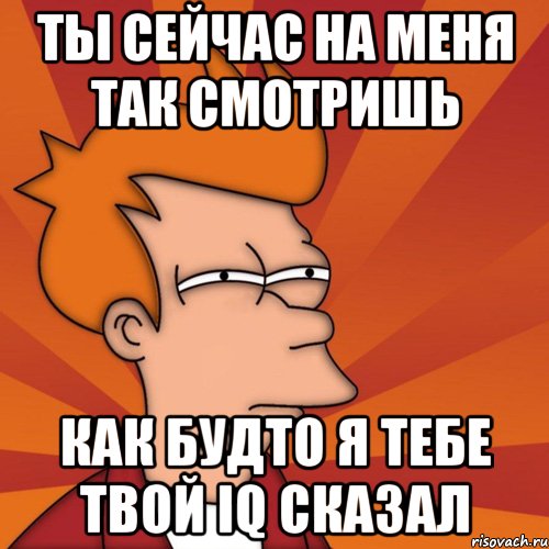 Ты сейчас на меня так смотришь как будто я тебе твой IQ сказал