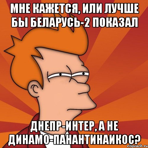 мне кажется, или лучше бы беларусь-2 показал Днепр-интер, а не динамо-панантинаикос?