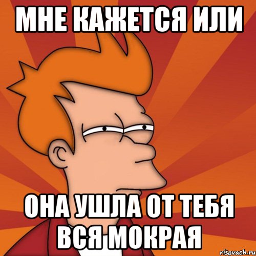 мне кажется или она ушла от тебя вся мокрая