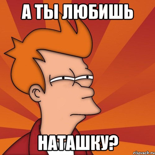 А ты любишь Наташку?