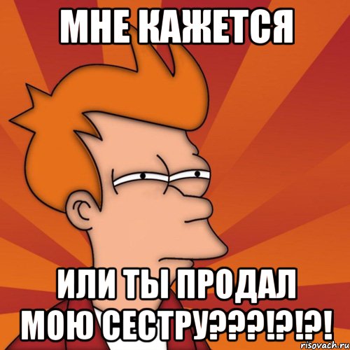 МНЕ КАЖЕТСЯ ИЛИ ТЫ ПРОДАЛ МОЮ СЕСТРУ???!?!?!