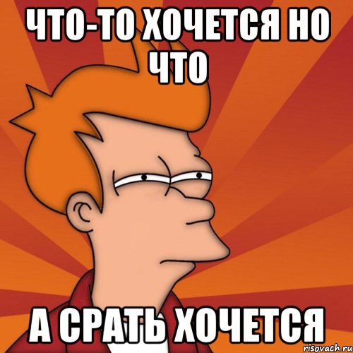 что-то хочется но что а срать хочется