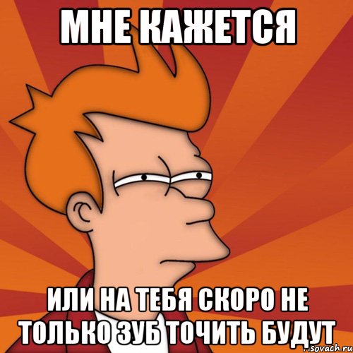 Мне кажется или на тебя скоро не только зуб точить будут