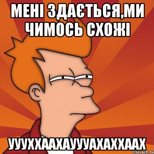 Мені здається,ми чимось схожі уууххаахауууахаххаах