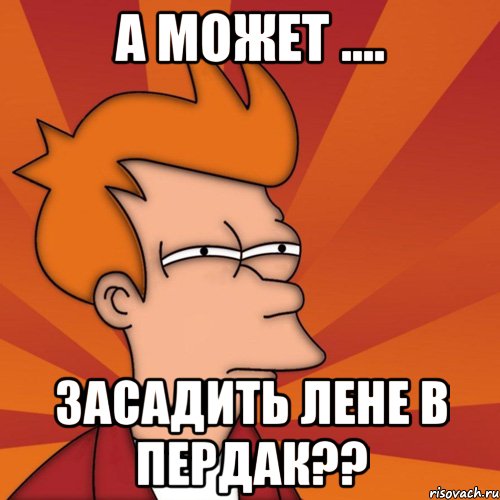 А МОЖЕТ .... ЗАСАДИТЬ ЛЕНЕ В ПЕРДАК??