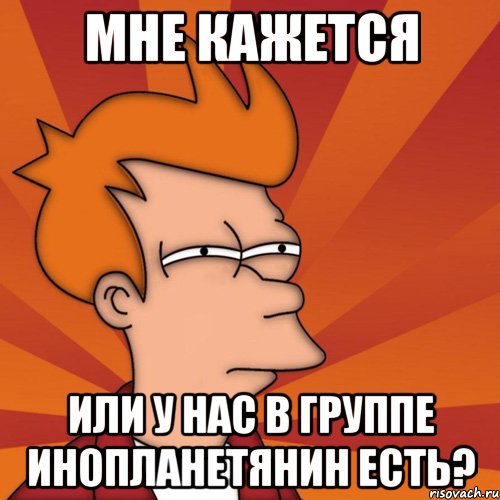 мне кажется или у нас в группе инопланетянин есть?
