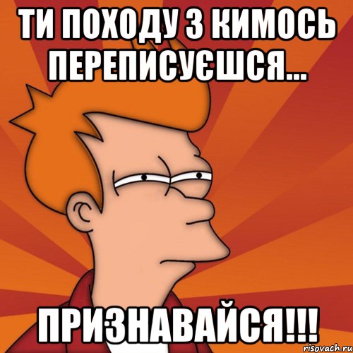 ти походу з кимось переписуєшся... признавайся!!!