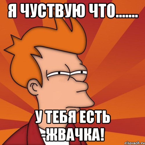 я чуствую что....... У ТЕБЯ ЕСТЬ -ЖВАЧКА!