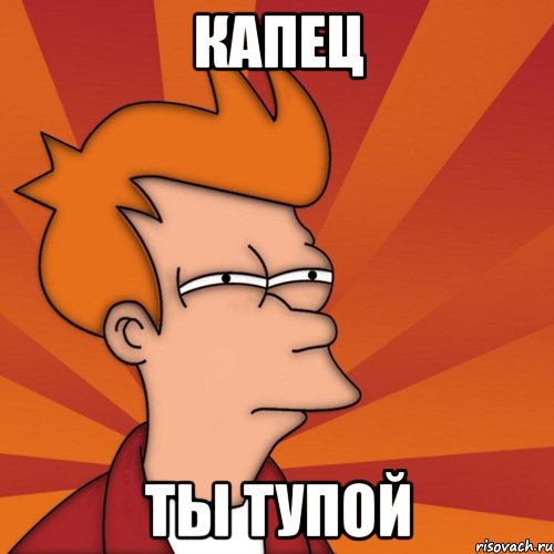 Капец Ты тупой