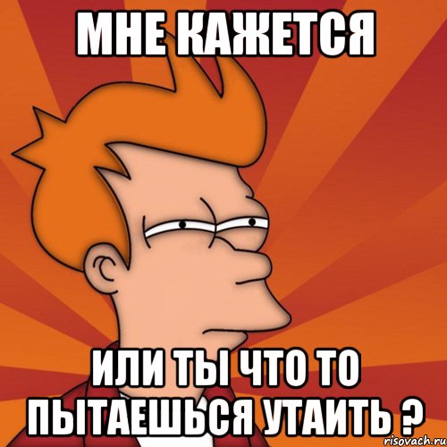 Мне кажется или ты что то пытаешься утаить ?