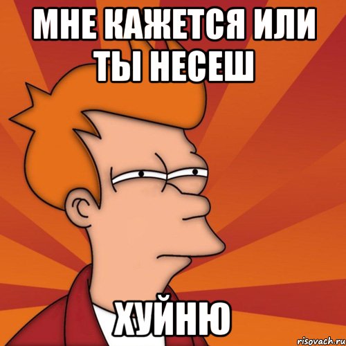 мне кажется или ты несеш хуйню