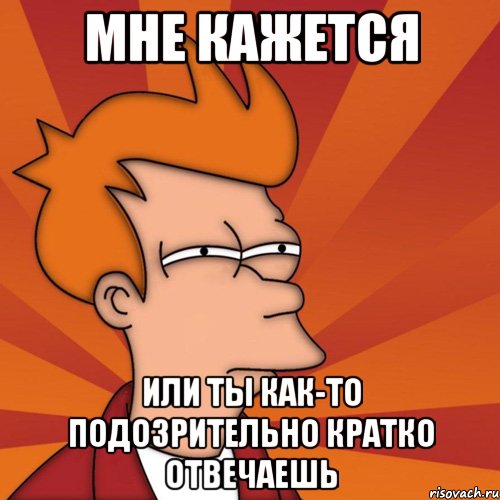 мне кажется или ты как-то подозрительно кратко отвечаешь