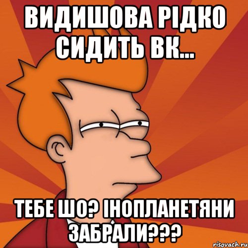 Видишова рідко сидить вк... тебе шо? інопланетяни забрали???