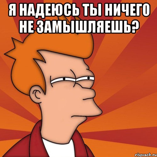 Я надеюсь ты ничего не замышляешь? 