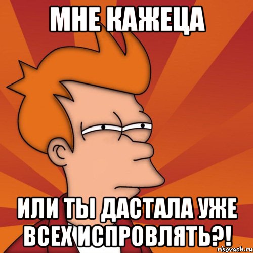 Мне кажеца или ты дастала уже всех испровлять?!
