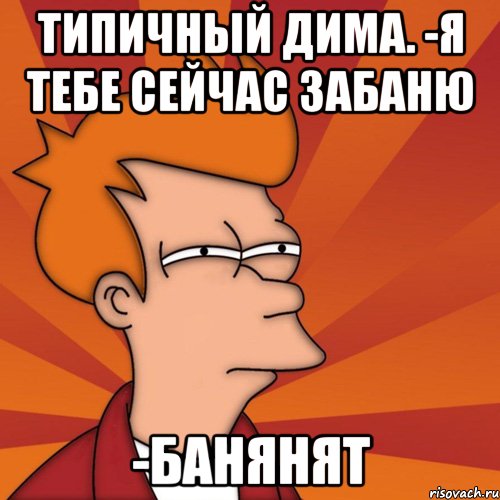 Типичный Дима. -Я тебе сейчас забаню -Банянят