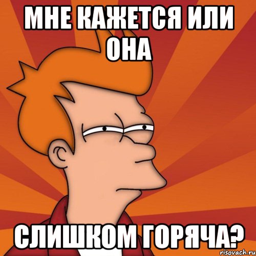 мне кажется или она слишком горяча?