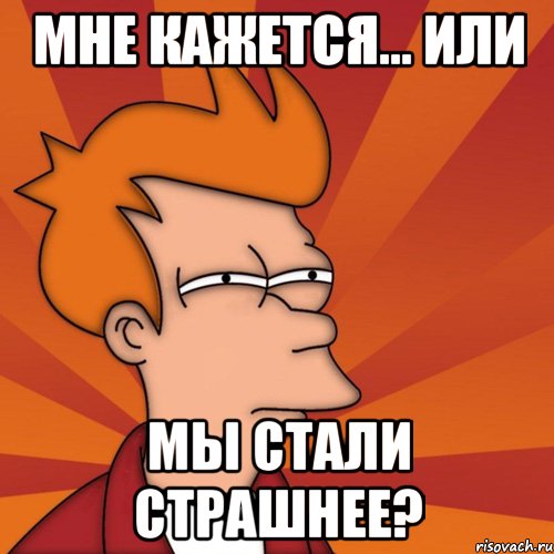 мне кажется... или мы стали страшнее?