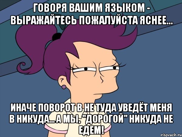 Говоря вашим языком - выражайтесь пожалуйста яснее... Иначе поворот в не туда уведёт меня в никуда... а мы, "дорогой" никуда не едем!, Мем Мне кажется или (с Лилой)