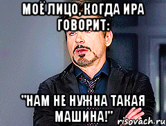 Моё лицо, когда Ира говорит: "Нам не нужна такая машина!"
