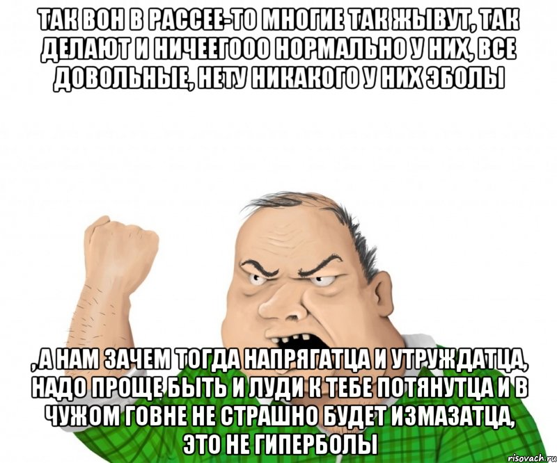так вон в рассее-то многие так жывут, так делают и ничеегооо нормально у них, все довольные, нету никакого у них эболы , а нам зачем тогда напрягатца и утруждатца, надо проще быть и луди к тебе потянутца и в чужом говне не страшно будет измазатца, это не гиперболы, Мем мужик