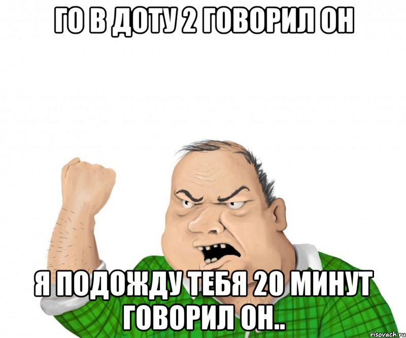 Го в доту 2 говорил он Я подожду тебя 20 минут говорил он.., Мем мужик