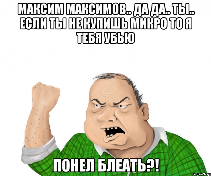 Максим максимов.. да да.. ты.. если ты не купишь микро то я тебя убью Понел блеать?!, Мем мужик