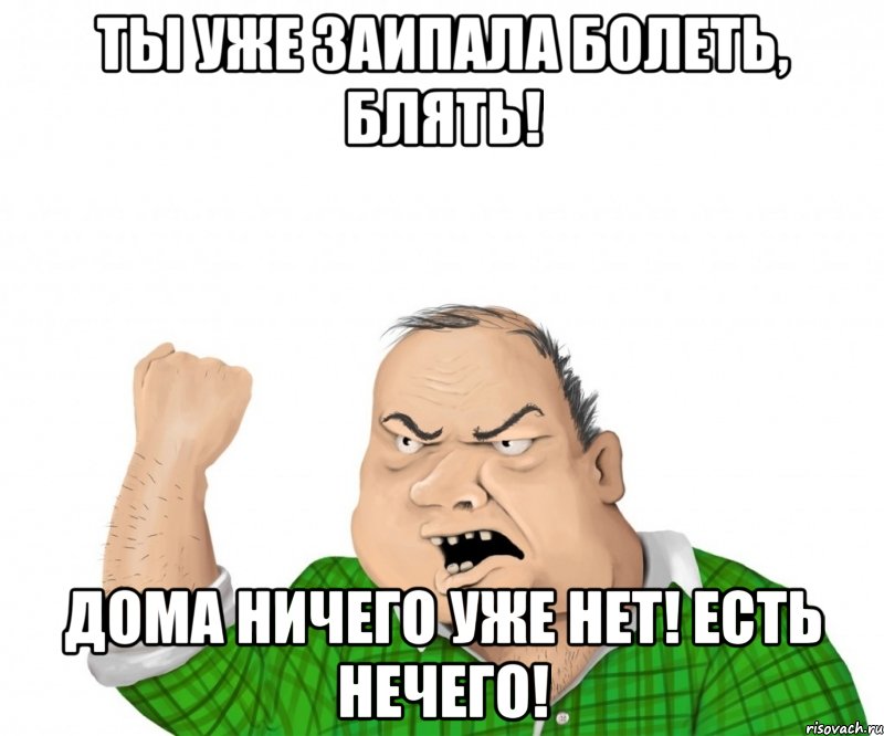 Ты уже заипала болеть, блять! Дома ничего уже нет! Есть нечего!, Мем мужик