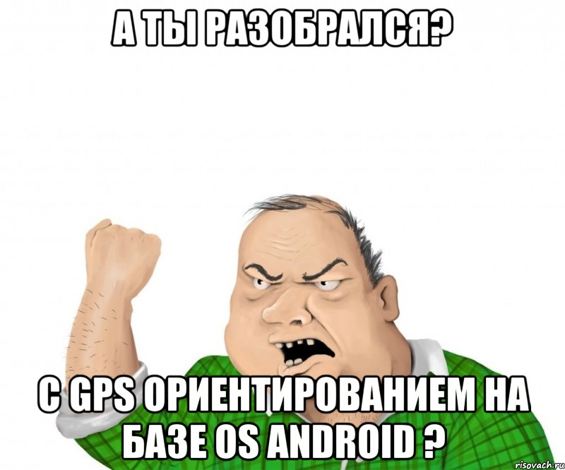 А ты разобрался? С GPS ориентированием на базе OS Android ?, Мем мужик