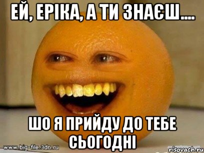 Ей, Еріка, а ти знаєш.... шо я прийду до тебе сьогодні, Мем Надоедливый апельсин