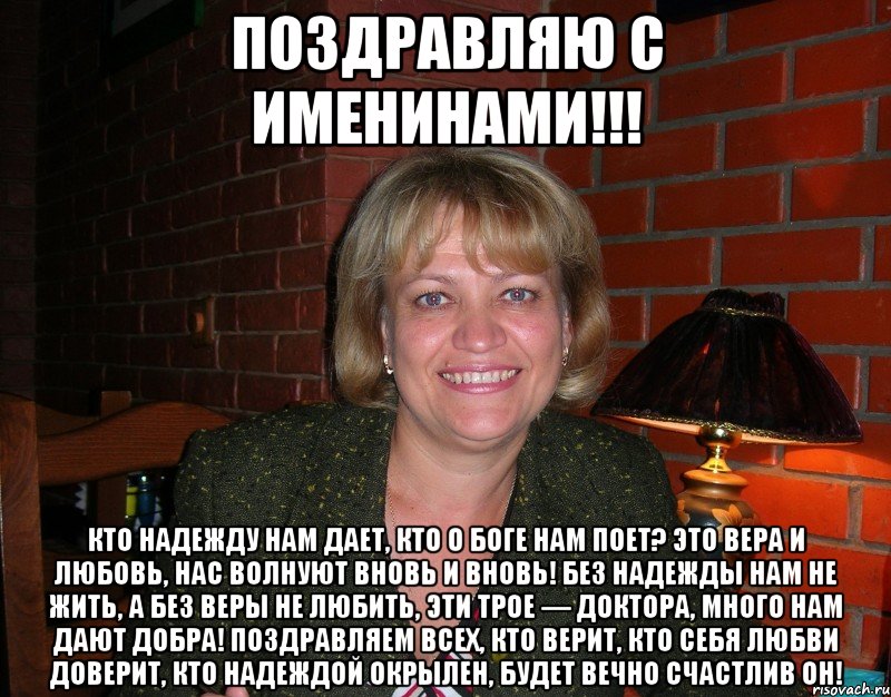 Поздравляю с именинами!!! Кто надежду нам дает, Кто о Боге нам поет? Это вера и любовь, Нас волнуют вновь и вновь! Без надежды нам не жить, А без веры не любить, Эти трое — доктора, Много нам дают добра! Поздравляем всех, кто верит, Кто себя любви доверит, Кто надеждой окрылен, Будет вечно счастлив он!