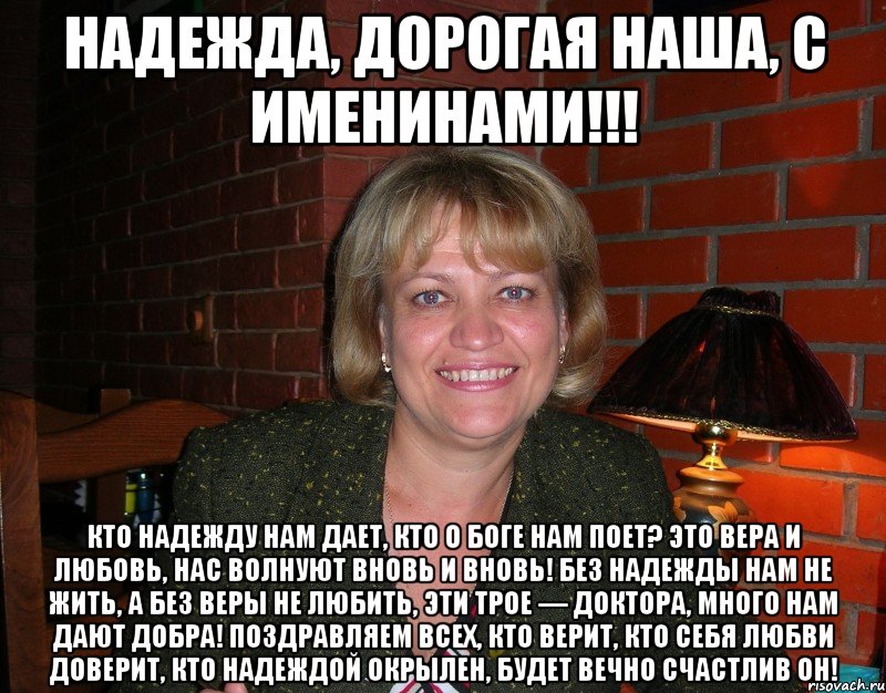 Надежда, дорогая наша, с именинами!!! Кто надежду нам дает, Кто о Боге нам поет? Это вера и любовь, Нас волнуют вновь и вновь! Без надежды нам не жить, А без веры не любить, Эти трое — доктора, Много нам дают добра! Поздравляем всех, кто верит, Кто себя любви доверит, Кто надеждой окрылен, Будет вечно счастлив он!