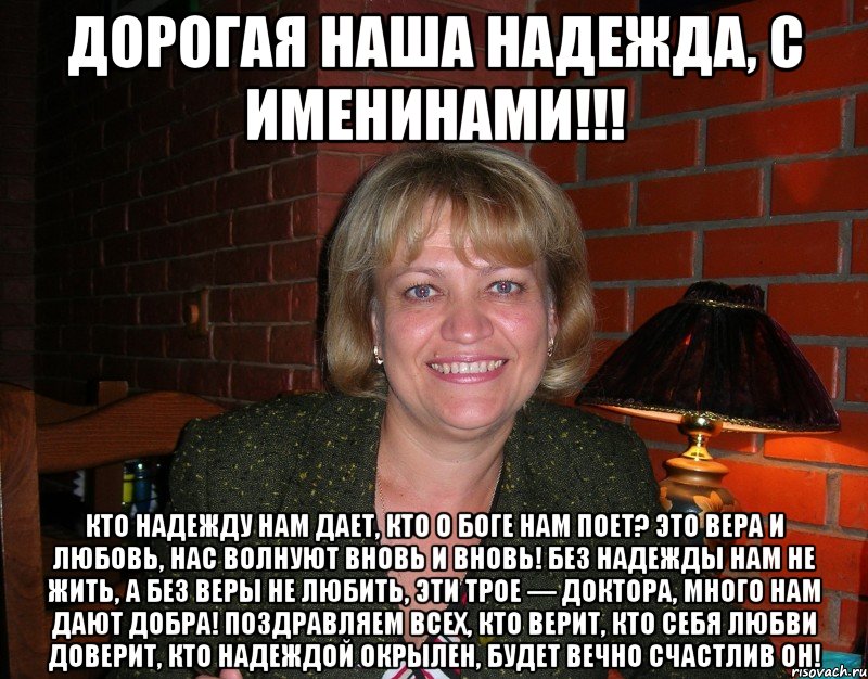 Дорогая наша Надежда, с именинами!!! Кто надежду нам дает, Кто о Боге нам поет? Это вера и любовь, Нас волнуют вновь и вновь! Без надежды нам не жить, А без веры не любить, Эти трое — доктора, Много нам дают добра! Поздравляем всех, кто верит, Кто себя любви доверит, Кто надеждой окрылен, Будет вечно счастлив он!