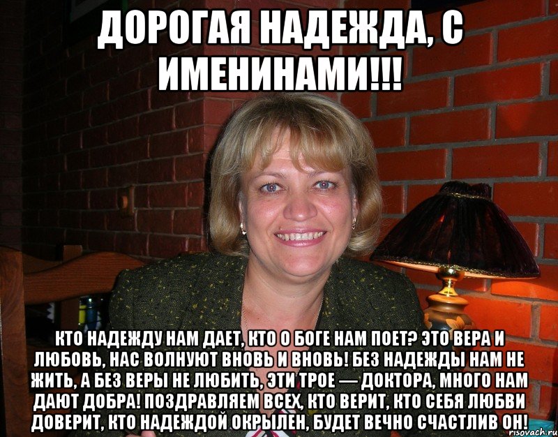 Дорогая Надежда, с именинами!!! Кто надежду нам дает, Кто о Боге нам поет? Это вера и любовь, Нас волнуют вновь и вновь! Без надежды нам не жить, А без веры не любить, Эти трое — доктора, Много нам дают добра! Поздравляем всех, кто верит, Кто себя любви доверит, Кто надеждой окрылен, Будет вечно счастлив он!