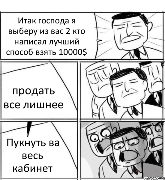 Итак господа я выберу из вас 2 кто написал лучший способ взять 10000$ продать все лишнее Пукнуть ва весь кабинет, Комикс нам нужна новая идея