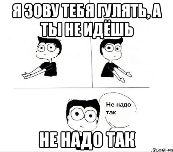 Я зову тебя гулять, а ты не идёшь Не надо так