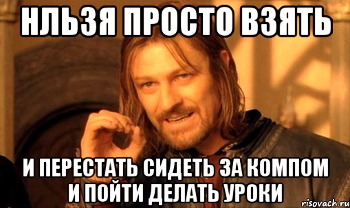 Нльзя просто взять И перестать сидеть за компом и пойти делать уроки