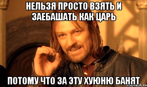 НЕЛЬЗЯ ПРОСТО ВЗЯТЬ И ЗАЕБАШАТЬ КАК ЦАРЬ ПОТОМУ ЧТО ЗА ЭТУ ХУЮНЮ БАНЯТ