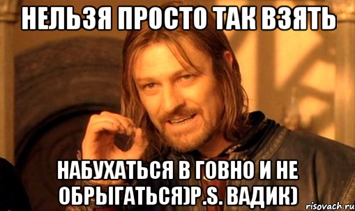 Нельзя просто так взять набухаться в говно и не обрыгаться)P.S. Вадик), Мем Нельзя просто так взять и (Боромир мем)