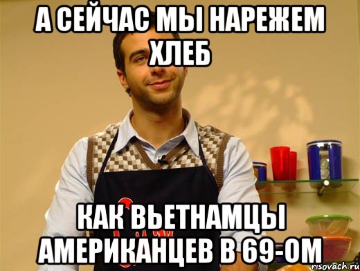 а сейчас мы нарежем хлеб как вьетнамцы американцев в 69-ом
