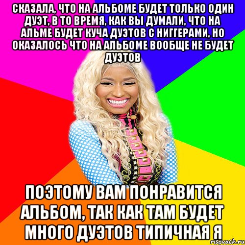 СКАЗАЛА, ЧТО НА АЛЬБОМЕ БУДЕТ ТОЛЬКО ОДИН ДУЭТ, В ТО ВРЕМЯ, КАК ВЫ ДУМАЛИ, ЧТО НА АЛЬМЕ БУДЕТ КУЧА ДУЭТОВ С НИГГЕРАМИ, НО ОКАЗАЛОСЬ ЧТО НА АЛЬБОМЕ ВООБЩЕ НЕ БУДЕТ ДУЭТОВ ПОЭТОМУ ВАМ ПОНРАВИТСЯ АЛЬБОМ, ТАК КАК ТАМ БУДЕТ МНОГО ДУЭТОВ ТИПИЧНАЯ Я