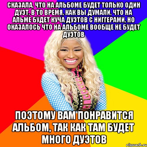 СКАЗАЛА, ЧТО НА АЛЬБОМЕ БУДЕТ ТОЛЬКО ОДИН ДУЭТ, В ТО ВРЕМЯ, КАК ВЫ ДУМАЛИ, ЧТО НА АЛЬМЕ БУДЕТ КУЧА ДУЭТОВ С НИГГЕРАМИ, НО ОКАЗАЛОСЬ ЧТО НА АЛЬБОМЕ ВООБЩЕ НЕ БУДЕТ ДУЭТОВ ПОЭТОМУ ВАМ ПОНРАВИТСЯ АЛЬБОМ, ТАК КАК ТАМ БУДЕТ МНОГО ДУЭТОВ, Мем NICKI MINAJ