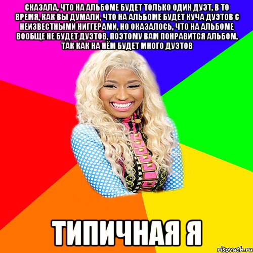 СКАЗАЛА, ЧТО НА АЛЬБОМЕ БУДЕТ ТОЛЬКО ОДИН ДУЭТ, В ТО ВРЕМЯ, КАК ВЫ ДУМАЛИ, ЧТО НА АЛЬБОМЕ БУДЕТ КУЧА ДУЭТОВ С НЕИЗВЕСТНЫМИ НИГГЕРАМИ, НО ОКАЗАЛОСЬ, ЧТО НА АЛЬБОМЕ ВООБЩЕ НЕ БУДЕТ ДУЭТОВ, ПОЭТОМУ ВАМ ПОНРАВИТСЯ АЛЬБОМ, ТАК КАК НА НЁМ БУДЕТ МНОГО ДУЭТОВ ТИПИЧНАЯ Я