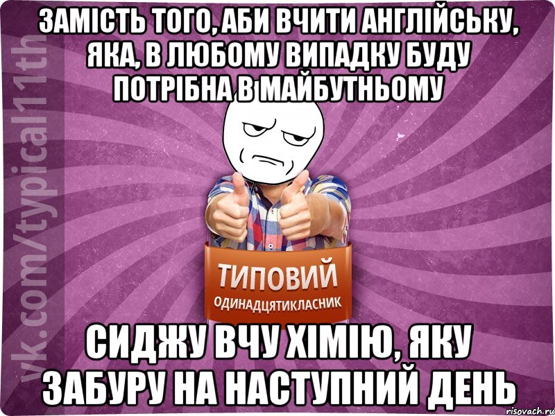 замість того, аби вчити англійську, яка, в любому випадку буду потрібна в майбутньому сиджу вчу хімію, яку забуру на наступний день