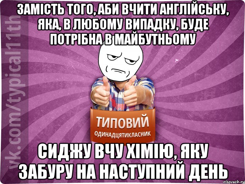 замість того, аби вчити англійську, яка, в любому випадку, буде потрібна в майбутньому сиджу вчу хімію, яку забуру на наступний день