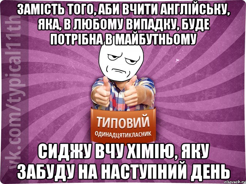 замість того, аби вчити англійську, яка, в любому випадку, буде потрібна в майбутньому сиджу вчу хімію, яку забуду на наступний день