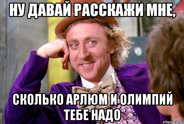 НУ ДАВАЙ РАССКАЖИ МНЕ, СКОЛЬКО АРЛЮМ И ОЛИМПИЙ ТЕБЕ НАДО, Мем Ну давай расскажи (Вилли Вонка)